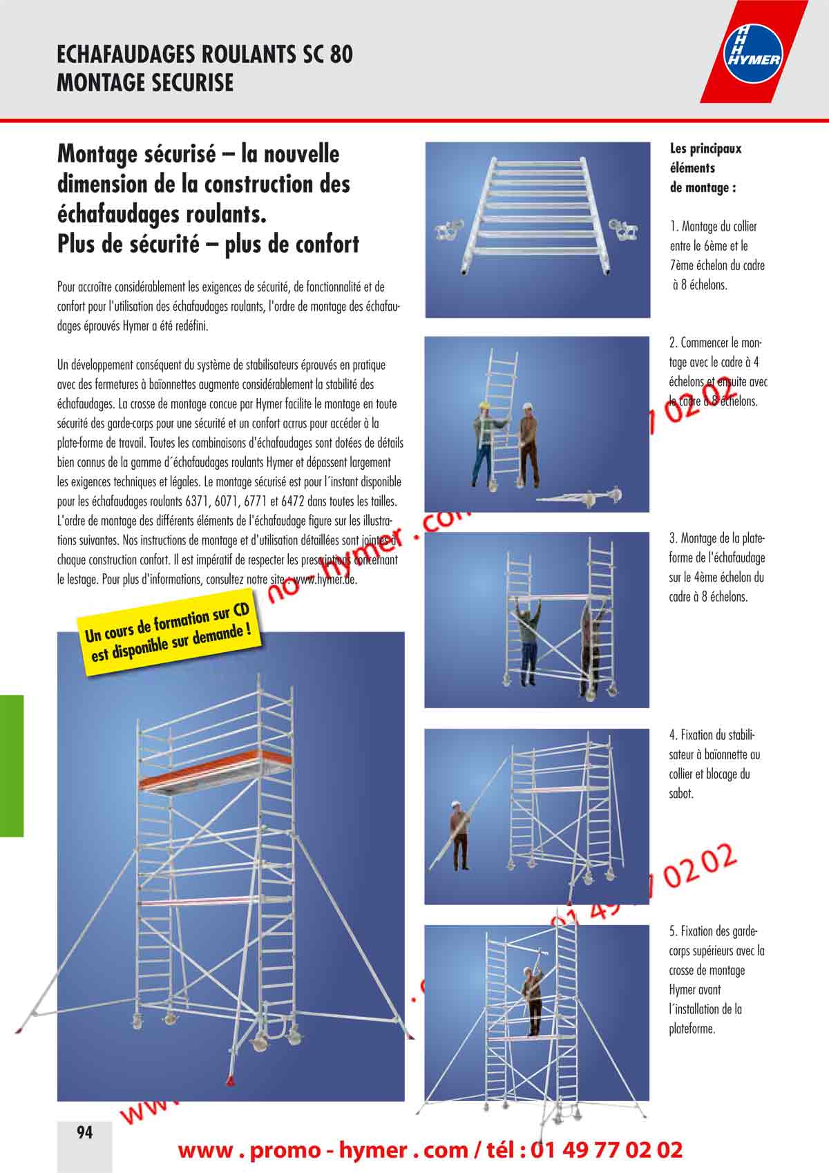 MONTAGE SECURISE 
        
        
        Montage sécurisé – la nouvelle 
        dimension de la construction des 
        échafaudages roulants. 
        Plus de sécurité – plus de confort 
        
        Pour accroître considérablement les exigences de sécurité, de fonctionnalité et de 
        confort pour l'utilisation des échafaudages roulants, l'ordre de montage des échafaudages 
        éprouvés Hymer a été redéfini. 
        
        Un développement conséquent du système de stabilisateurs éprouvés en pratique 
        avec des fermetures à baïonnettes augmente considérablement la stabilité des 
        échafaudages. La crosse de montage conçue par Hymer facilite le montage en toute 
        sécurité des garde-corps pour une sécurité et un confort accrus pour accéder à la 
        plate-forme de travail. Toutes les combinaisons d'échafaudages sont dotées de détails 
        bien connus de la gamme d´échafaudages roulants Hymer et dépassent largement 
        les exigences techniques et légales. Le montage sécurisé est pour l´instant disponible 
        pour les échafaudages roulants 6371, 6071, 6771 et 6472 dans toutes les tailles. 
        L'ordre de montage des différents éléments de l'échafaudage figure sur les illustrations 
        suivantes. Nos instructions de montage et d'utilisation détaillées sont jointes à 
        chaque construction confort. Il est impératif de respecter les prescriptions concernant 
        le lestage. Pour plus d'informations, consultez notre site : www.hymer. 
        
        
        Les principaux 
        éléments 
        de montage : 
        
        1. Montage du collier 
        entre le 6ème et le 
        7ème échelon du cadre 
        à 8 échelons. 
        
        2. Commencer le montage 
        avec le cadre à 4 
        échelons et ensuite avec 
        le cadre à 8 échelons. 
        3. Montage de la plate-
        forme de l'échafaudage 
        sur le 4ème échelon du 
        cadre à 8 échelons. 
        4. Fixation du stabilisateur 
        à baïonnette au 
        collier et blocage du 
        sabot. 
        5. Fixation des garde-
        corps supérieurs avec la 
        crosse de montage 
        Hymer avant 
        l´installation de la 
        plateforme. 
        Un cours de formation sur CD est disponible sur demande ! 
        